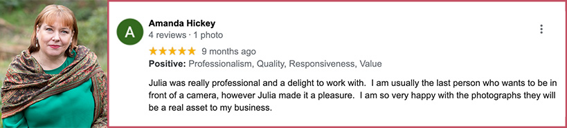 Julia was really professional and a delight to work with. I am usually the last person who wants to be in front of a camera, however Julia made it a pleasure. I am so very happy with the photographs they will be a real asset to my business.