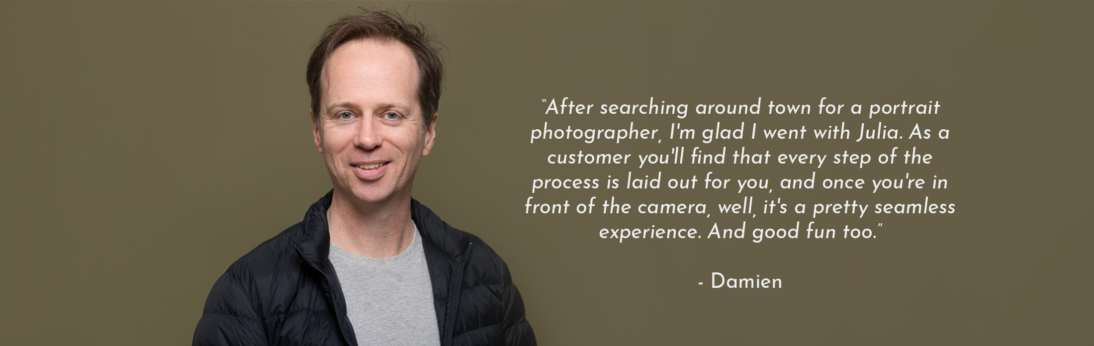 Text Reads: “After searching around town for a portrait photographer, I'm glad I went with Julia. As a customer you'll find that every step of the process is laid out for you, and once you're in front of the camera, well, it's a pretty seamless experience. And good fun too.” - Damien