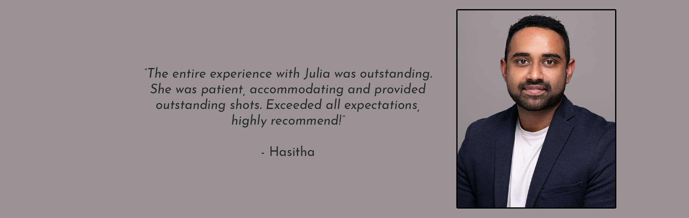 Text Reads: “The entire experience with Julia was outstanding. She was patient, accommodating and provided outstanding shots. Exceeded all expectations, highly recommend!” - Hasitha