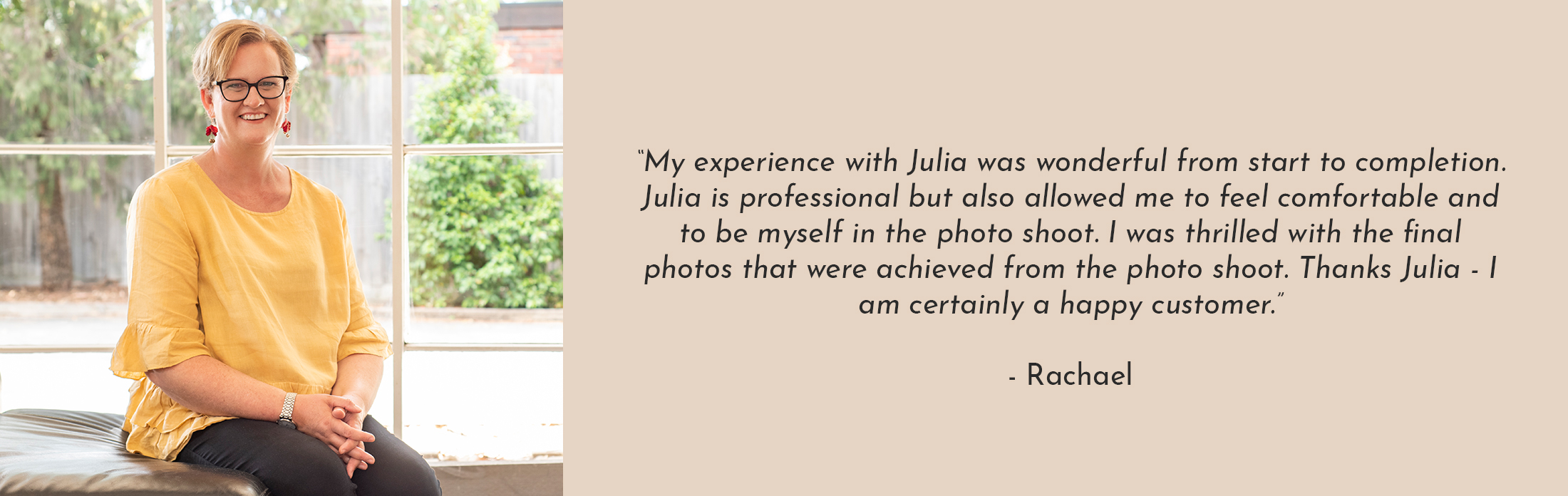 Text Reads: “My experience with Julia was wonderful from start to completion. Julia is professional but also allowed me to feel comfortable and to be myself in the photo shoot. I was thrilled with the final photos that were achieved from the photo shoot. Thanks Julia - I am certainly a happy customer.” - Rachael