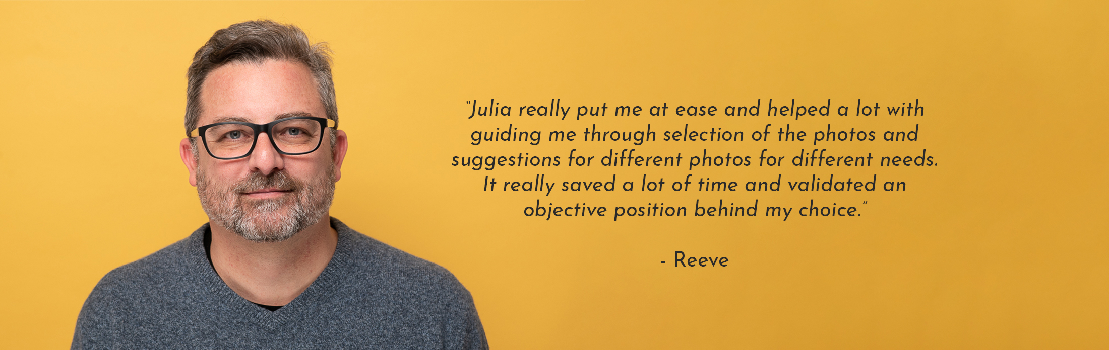 Text Reads: “Julia really put me at ease and helped a lot with guiding me through selection of the photos and suggestions for different photos for different needs. It really saved a lot of time and validated an objective position behind my choice.” - Reeve